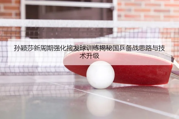 孙颖莎新周期强化接发球训练揭秘国乒备战思路与技术升级