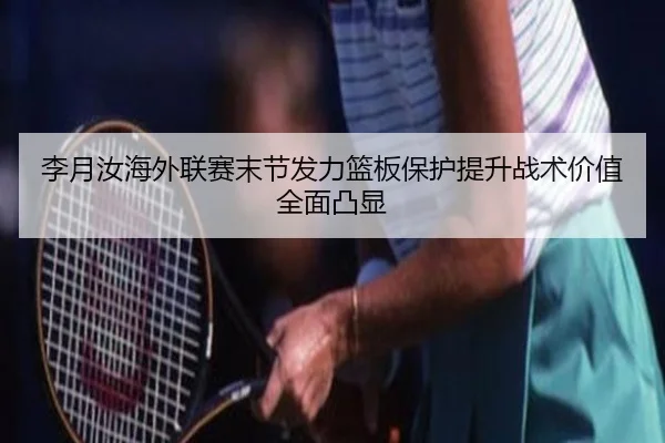 李月汝海外联赛末节发力篮板保护提升战术价值全面凸显