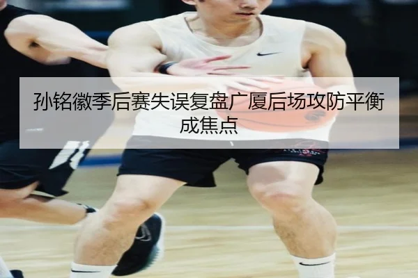 孙铭徽季后赛失误复盘广厦后场攻防平衡成焦点