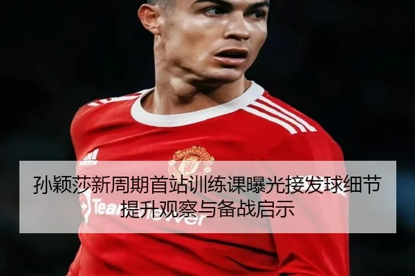 孙颖莎新周期首站训练课曝光接发球细节提升观察与备战启示