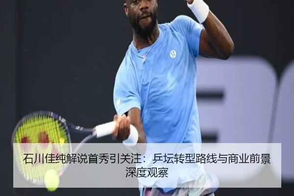 石川佳纯解说首秀引关注：乒坛转型路线与商业前景深度观察
