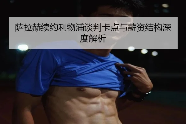 萨拉赫续约利物浦谈判卡点与薪资结构深度解析