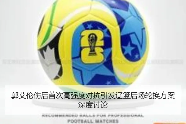 郭艾伦伤后首次高强度对抗引发辽篮后场轮换方案深度讨论